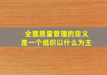 全面质量管理的定义是一个组织以什么为主