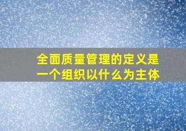 全面质量管理的定义是一个组织以什么为主体