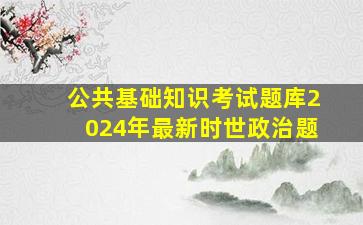 公共基础知识考试题库2024年最新时世政治题