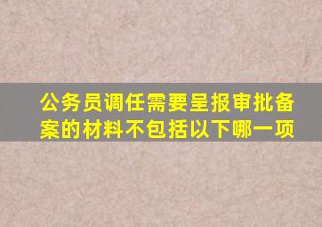 公务员调任需要呈报审批备案的材料不包括以下哪一项