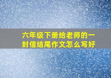 六年级下册给老师的一封信结尾作文怎么写好