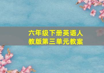 六年级下册英语人教版第三单元教案