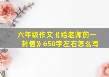 六年级作文《给老师的一封信》650字左右怎么写