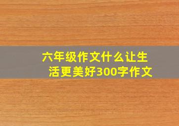 六年级作文什么让生活更美好300字作文