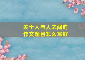 关于人与人之间的作文题目怎么写好