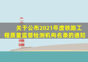 关于公布2021年度铁路工程质量监督检测机构名录的通知