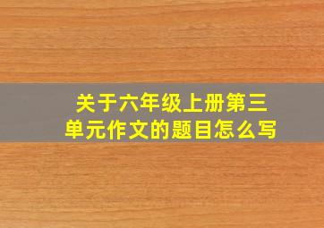 关于六年级上册第三单元作文的题目怎么写