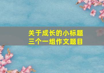 关于成长的小标题三个一组作文题目