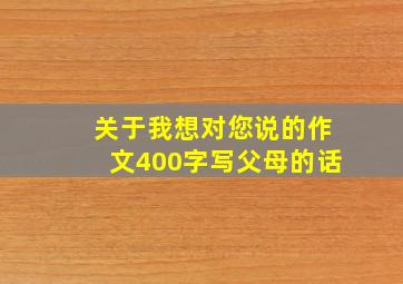 关于我想对您说的作文400字写父母的话