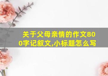 关于父母亲情的作文800字记叙文,小标题怎么写