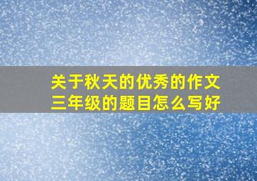 关于秋天的优秀的作文三年级的题目怎么写好