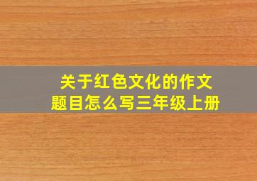 关于红色文化的作文题目怎么写三年级上册