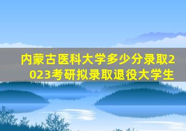 内蒙古医科大学多少分录取2023考研拟录取退役大学生