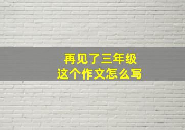 再见了三年级这个作文怎么写