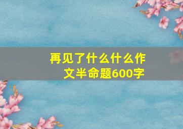 再见了什么什么作文半命题600字