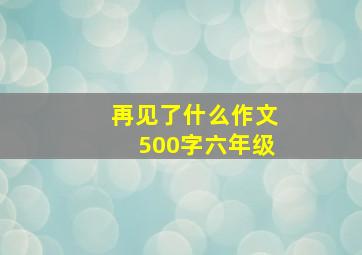 再见了什么作文500字六年级