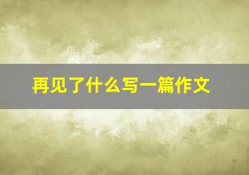 再见了什么写一篇作文