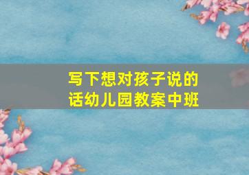 写下想对孩子说的话幼儿园教案中班