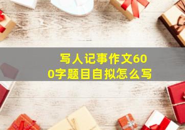 写人记事作文600字题目自拟怎么写