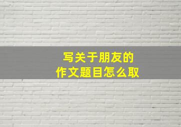 写关于朋友的作文题目怎么取