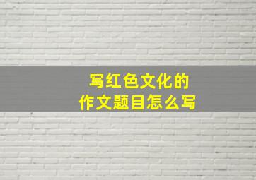 写红色文化的作文题目怎么写