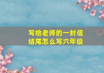 写给老师的一封信结尾怎么写六年级