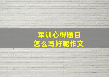 军训心得题目怎么写好呢作文