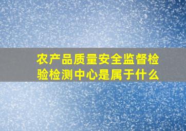 农产品质量安全监督检验检测中心是属于什么