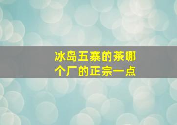 冰岛五寨的茶哪个厂的正宗一点