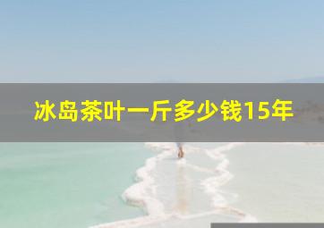 冰岛茶叶一斤多少钱15年