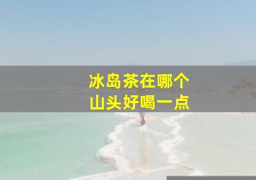 冰岛茶在哪个山头好喝一点