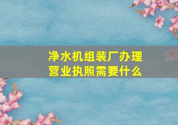 净水机组装厂办理营业执照需要什么