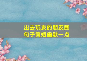 出去玩发的朋友圈句子简短幽默一点