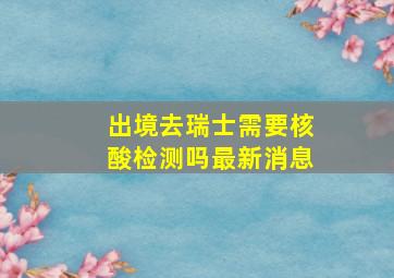 出境去瑞士需要核酸检测吗最新消息