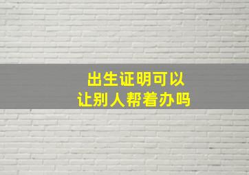 出生证明可以让别人帮着办吗