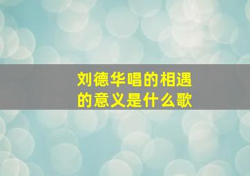 刘德华唱的相遇的意义是什么歌