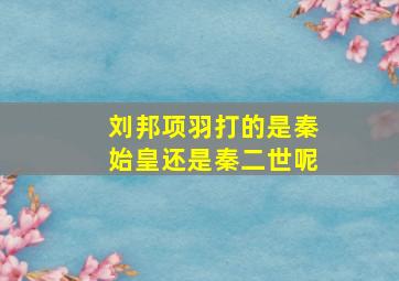 刘邦项羽打的是秦始皇还是秦二世呢