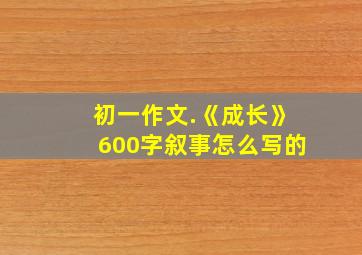 初一作文.《成长》600字叙事怎么写的