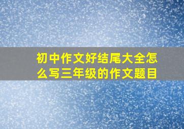 初中作文好结尾大全怎么写三年级的作文题目