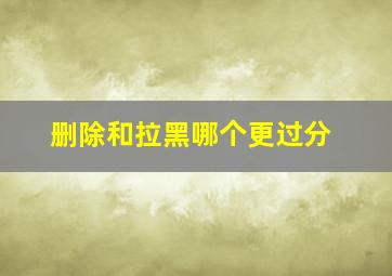 删除和拉黑哪个更过分