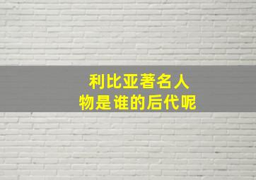 利比亚著名人物是谁的后代呢