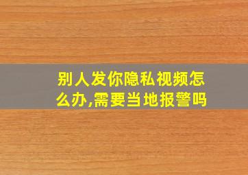 别人发你隐私视频怎么办,需要当地报警吗