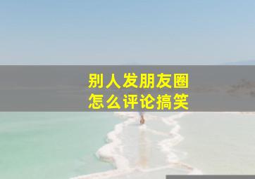 别人发朋友圈怎么评论搞笑