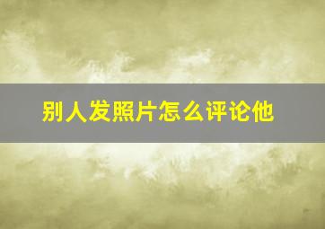 别人发照片怎么评论他