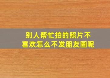 别人帮忙拍的照片不喜欢怎么不发朋友圈呢