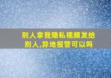 别人拿我隐私视频发给别人,异地报警可以吗