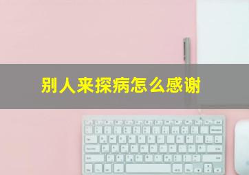 别人来探病怎么感谢