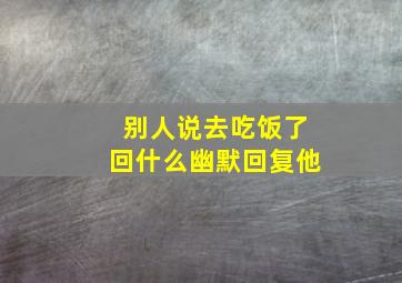 别人说去吃饭了回什么幽默回复他