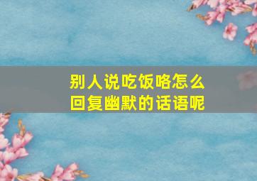 别人说吃饭咯怎么回复幽默的话语呢