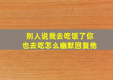 别人说我去吃饭了你也去吃怎么幽默回复他